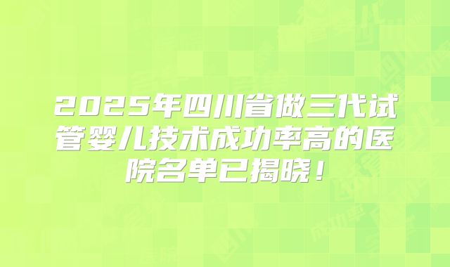 2025年四川省做三代试管婴儿技术成功率高的医院名单已揭晓！