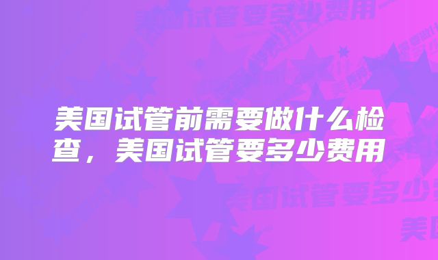 美国试管前需要做什么检查,美国试管要多少费用