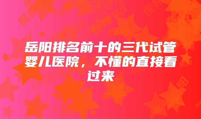 岳阳排名前十的三代试管婴儿医院，不懂的直接看过来