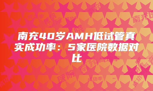 南充40岁AMH低试管真实成功率：5家医院数据对比
