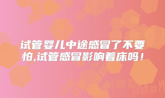 试管婴儿中途感冒了不要怕,试管感冒影响着床吗！