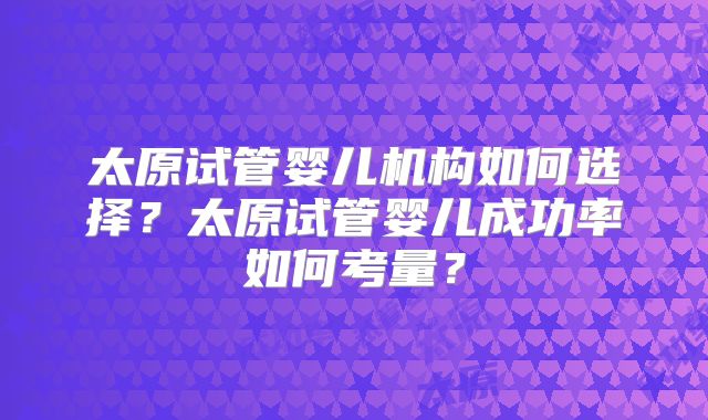 太原试管婴儿机构如何选择？太原试管婴儿成功率如何考量？