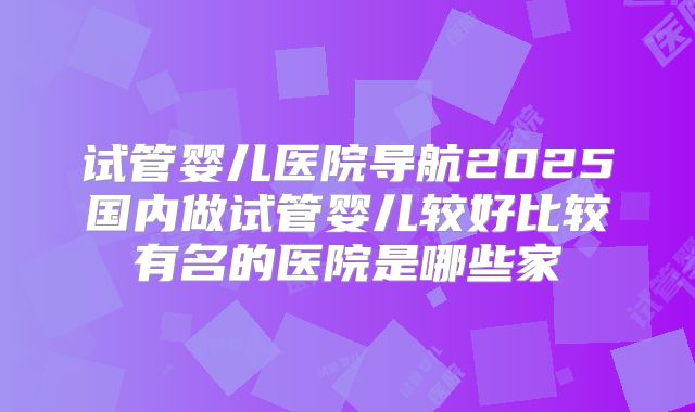 试管婴儿医院导航2025国内做试管婴儿较好比较有名的医院是哪些家