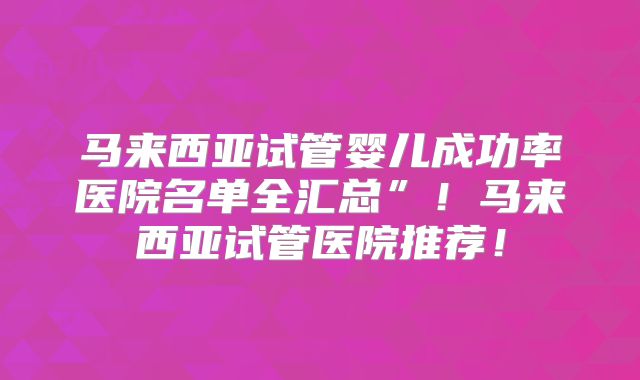马来西亚试管婴儿成功率医院名单全汇总”！马来西亚试管医院推荐！