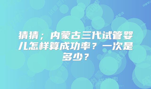 猜猜；内蒙古三代试管婴儿怎样算成功率？一次是多少？