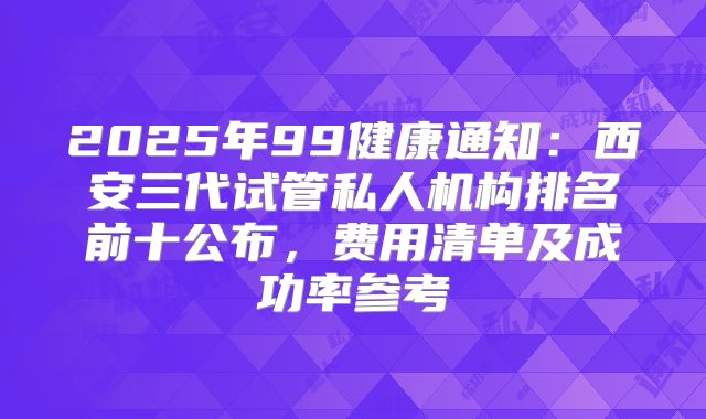2025年99健康通知：西安三代试管私人机构排名前十公布，费用清单及成功率参考