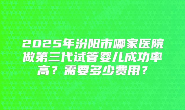 2025年汾阳市哪家医院做第三代试管婴儿成功率高？需要多少费用？