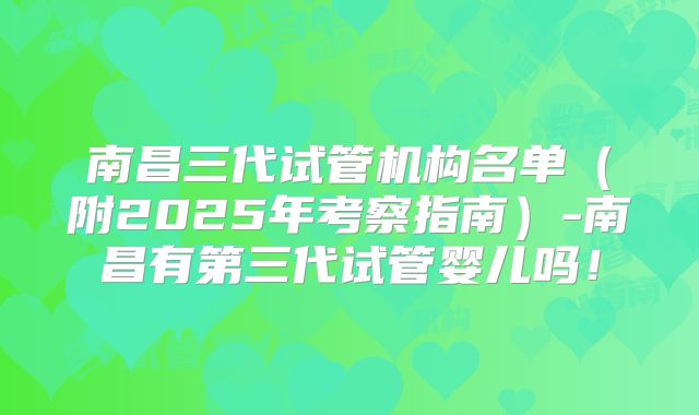 南昌三代试管机构名单(附2025年考察指南)-南昌有第三代试管婴儿吗!