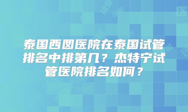 泰国西囡医院在泰国试管排名中排第几？杰特宁试管医院排名如何？