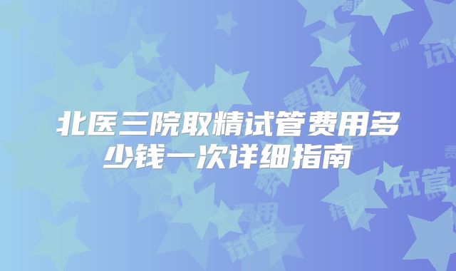 北医三院取精试管费用多少钱一次详细指南