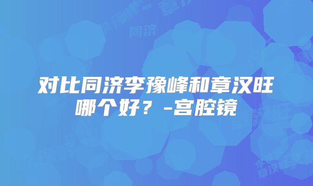 对比同济李豫峰和章汉旺哪个好？-宫腔镜
