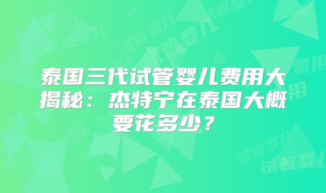 泰国三代试管婴儿费用大揭秘：杰特宁在泰国大概要花多少？