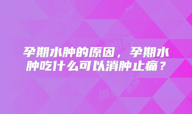 孕期水肿的原因,孕期水肿吃什么可以消肿止痛?