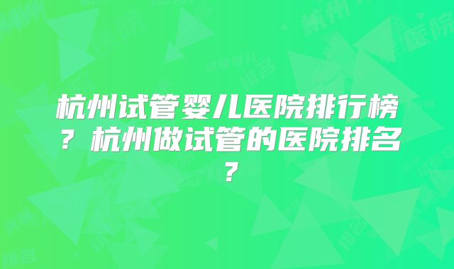 杭州试管婴儿医院排行榜?杭州做试管的医院排名?
