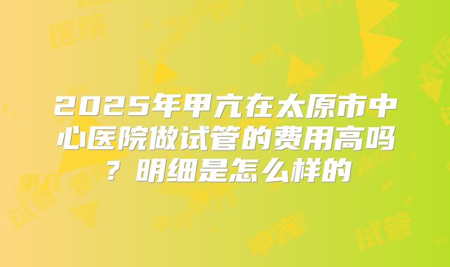 2025年甲亢在太原市中心医院做试管的费用高吗?明细是怎么样的