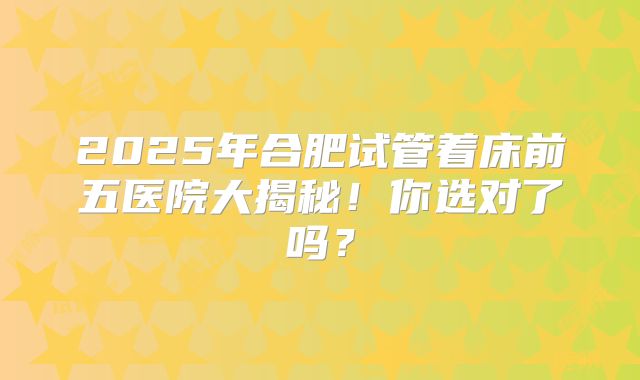2025年合肥试管着床前五医院大揭秘！你选对了吗？