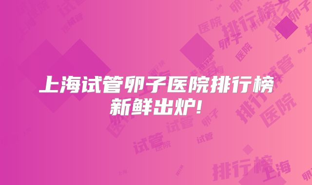 上海试管卵子医院排行榜新鲜出炉!