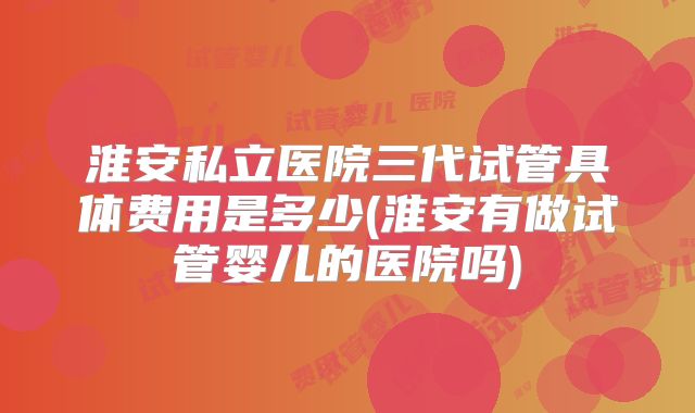 淮安私立医院三代试管具体费用是多少(淮安有做试管婴儿的医院吗)