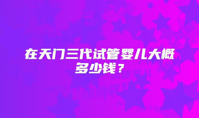 在天门三代试管婴儿大概多少钱?