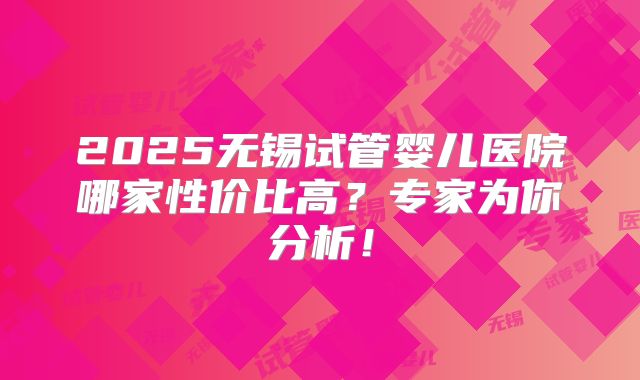 2025无锡试管婴儿医院哪家性价比高？专家为你分析！
