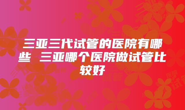 三亚三代试管的医院有哪些 三亚哪个医院做试管比较好