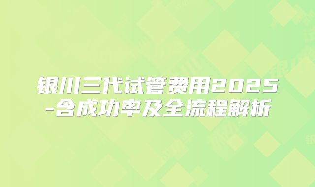 银川三代试管费用2025-含成功率及全流程解析