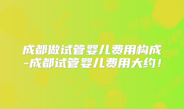 成都做试管婴儿费用构成-成都试管婴儿费用大约！