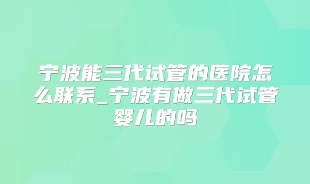 宁波能三代试管的医院怎么联系_宁波有做三代试管婴儿的吗