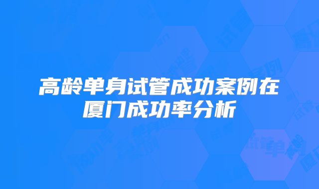 高龄单身试管成功案例在厦门成功率分析