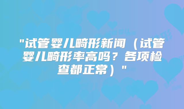 "试管婴儿畸形新闻（试管婴儿畸形率高吗？各项检查都正常）"