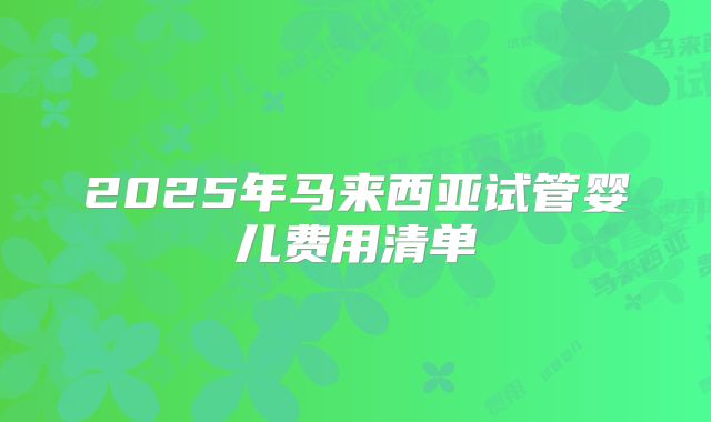 2025年马来西亚试管婴儿费用清单