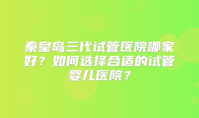 秦皇岛三代试管医院哪家好？如何选择合适的试管婴儿医院？