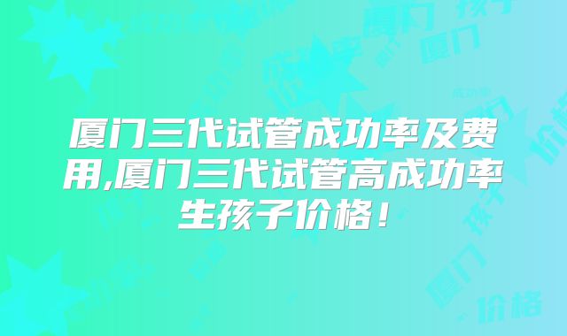 厦门三代试管成功率及费用,厦门三代试管高成功率生孩子价格！