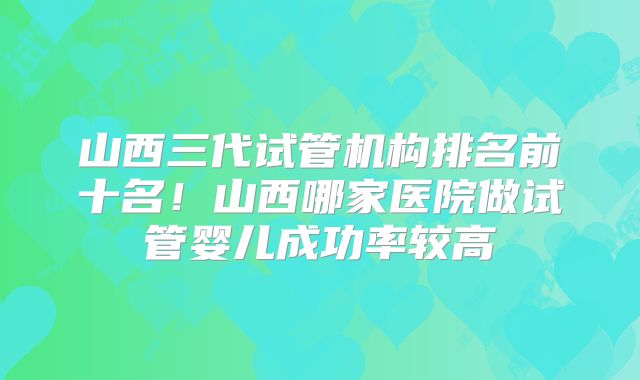 山西三代试管机构排名前十名！山西哪家医院做试管婴儿成功率较高
