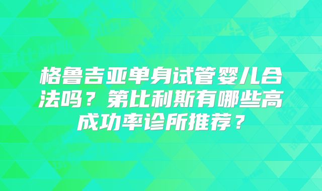 格鲁吉亚单身试管婴儿合法吗?第比利斯有哪些高成功率诊所推荐?