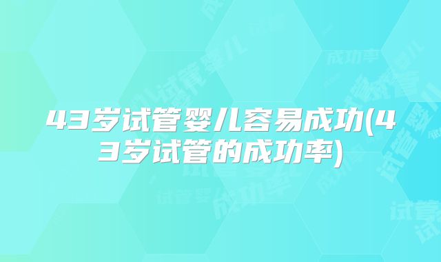 43岁试管婴儿容易成功(43岁试管的成功率)