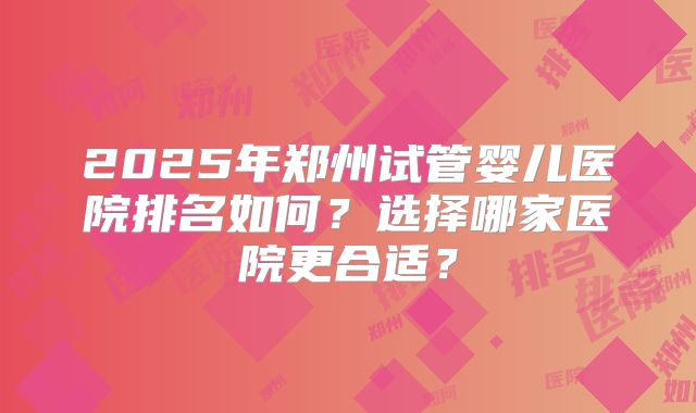 2025年郑州试管婴儿医院排名如何？选择哪家医院更合适？