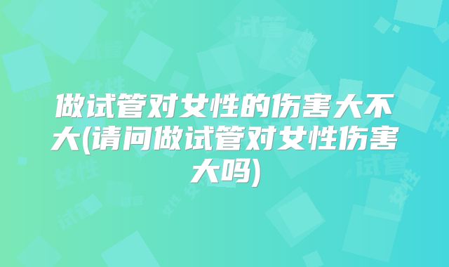 做试管对女性的伤害大不大(请问做试管对女性伤害大吗)