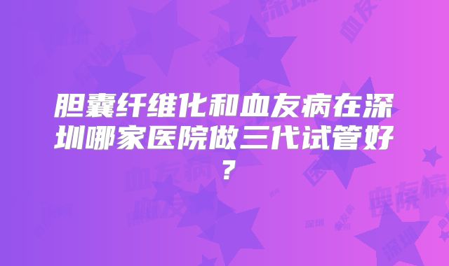 胆囊纤维化和血友病在深圳哪家医院做三代试管好？