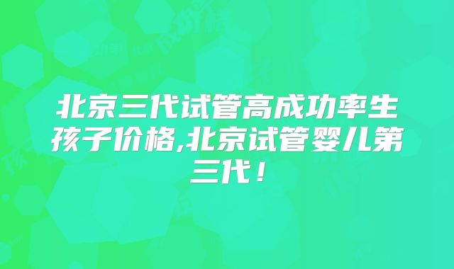 北京三代试管高成功率生孩子价格,北京试管婴儿第三代！