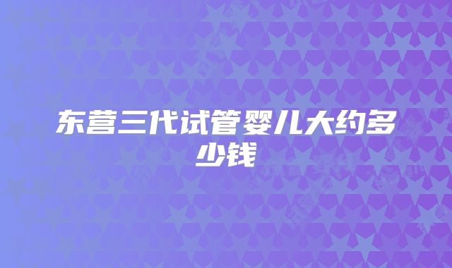 东营三代试管婴儿大约多少钱