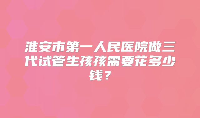 淮安市第一人民医院做三代试管生孩孩需要花多少钱?