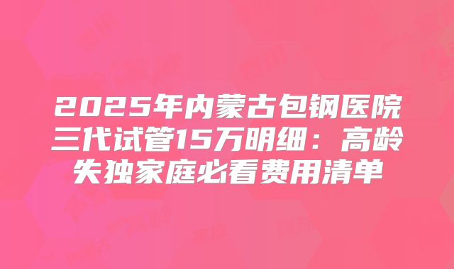 2025年内蒙古包钢医院三代试管15万明细：高龄失独家庭必看费用清单