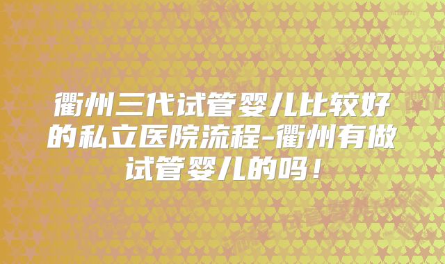 衢州三代试管婴儿比较好的私立医院流程-衢州有做试管婴儿的吗！