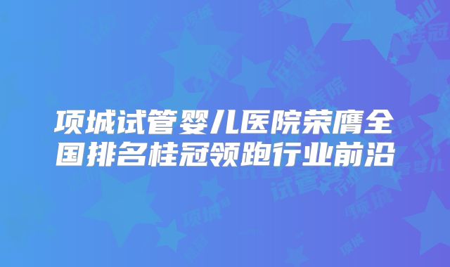 项城试管婴儿医院荣膺全国排名桂冠领跑行业前沿