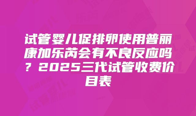 试管婴儿促排卵使用普丽康加乐芮会有不良反应吗？2025三代试管收费价目表