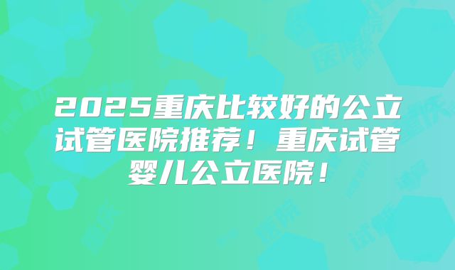 2025重庆比较好的公立试管医院推荐!重庆试管婴儿公立医院!