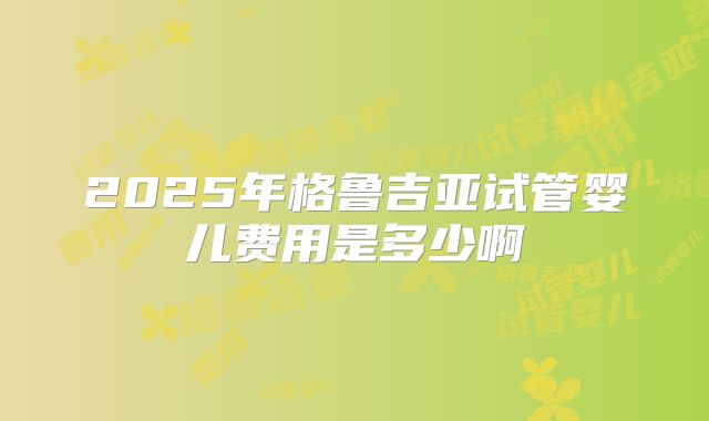 2025年格鲁吉亚试管婴儿费用是多少啊