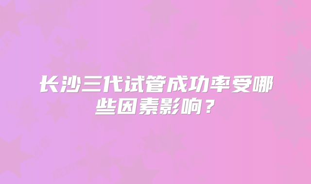 长沙三代试管成功率受哪些因素影响？