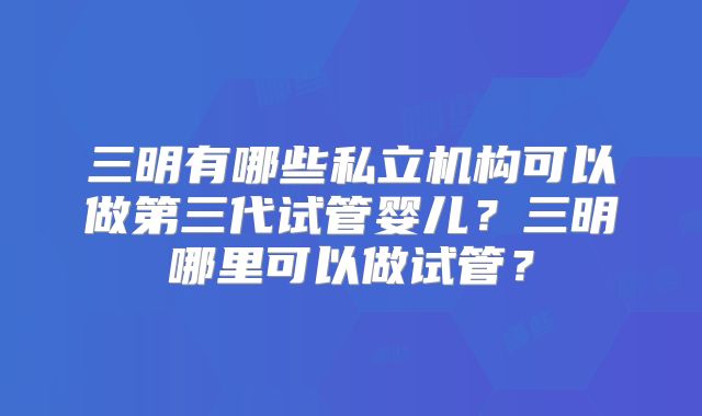 三明有哪些私立机构可以做第三代试管婴儿？三明哪里可以做试管？